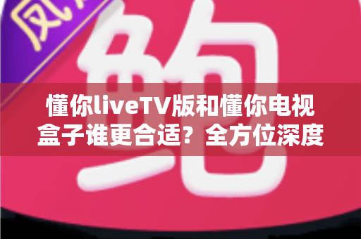 懂你liveTV版和懂你电视盒子谁更合适?全方位深度对比助你选出最佳观影搭档 懂你liveTV版和懂你电视盒子谁更合适?全方位深度对比助你选出最佳观影搭档