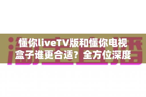 懂你liveTV版和懂你电视盒子谁更合适?全方位深度对比助你选出最佳观影搭档 懂你liveTV版和懂你电视盒子谁更合适?全方位深度对比助你选出最佳观影搭档