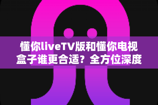 懂你liveTV版和懂你电视盒子谁更合适？全方位深度对比助你选出最佳观影搭档