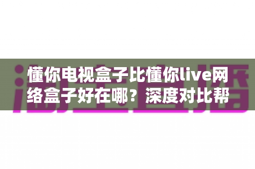 懂你电视盒子比懂你live网络盒子好在哪?深度对比帮你选对家庭观影中枢 懂你电视盒子比懂你live网络盒子好在哪?深度对比帮你选对家庭观影中枢