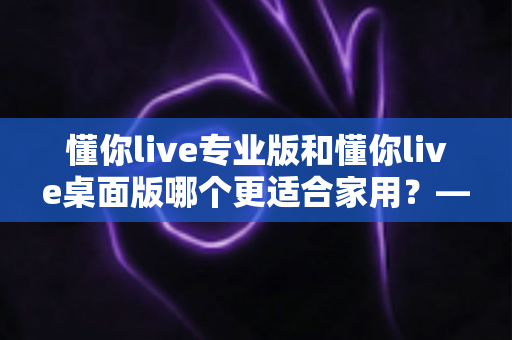 懂你live专业版和懂你live桌面版哪个更适合家用?——家庭用户深度对比与实用选购指南 懂你live专业版和懂你live桌面版哪个更适合家用?——家庭用户深度对比与实用选购指南