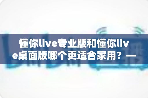 懂你live专业版和懂你live桌面版哪个更适合家用?——家庭用户深度对比与实用选购指南 懂你live专业版和懂你live桌面版哪个更适合家用?——家庭用户深度对比与实用选购指南