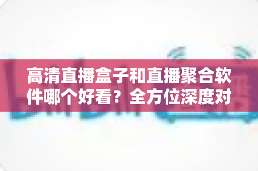 高清直播盒子和直播聚合软件哪个好看？全方位深度对比与选购指南