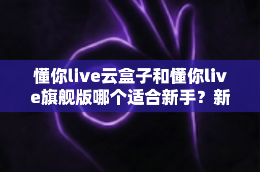 懂你live云盒子和懂你live旗舰版哪个适合新手？新手选型全攻略与避坑指南