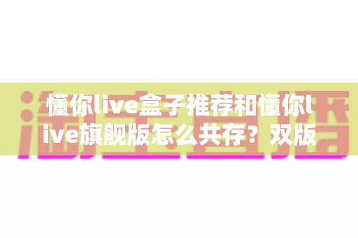 懂你live盒子推荐和懂你live旗舰版怎么共存?双版本安装全攻略与电视盒子选购实用指南 懂你live盒子推荐和懂你live旗舰版怎么共存?双版本安装全攻略与电视盒子选购实用指南