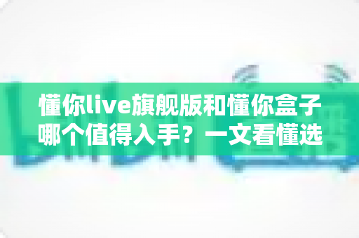 懂你live旗舰版和懂你盒子哪个值得入手?一文看懂选购门道,告别纠结! 懂你live旗舰版和懂你盒子哪个值得入手?一文看懂选购门道,告别纠结!