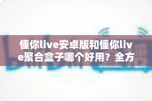 懂你live安卓版和懂你live聚合盒子哪个好用?全方位深度对比帮你一次选对 懂你live安卓版和懂你live聚合盒子哪个好用?全方位深度对比帮你一次选对