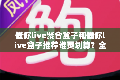 懂你live聚合盒子和懂你live盒子推荐谁更划算?全方位对比助你选对不选贵 懂你live聚合盒子和懂你live盒子推荐谁更划算?全方位对比助你选对不选贵