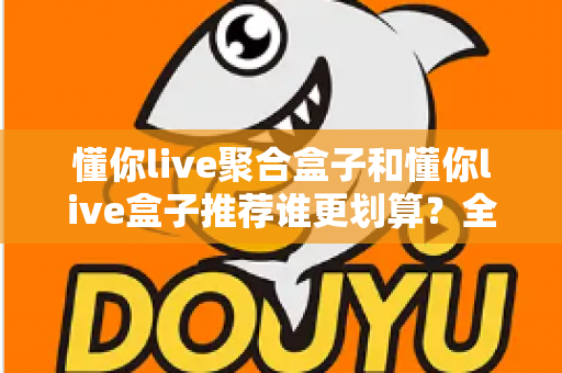 懂你live聚合盒子和懂你live盒子推荐谁更划算?全方位对比助你选对不选贵 懂你live聚合盒子和懂你live盒子推荐谁更划算?全方位对比助你选对不选贵