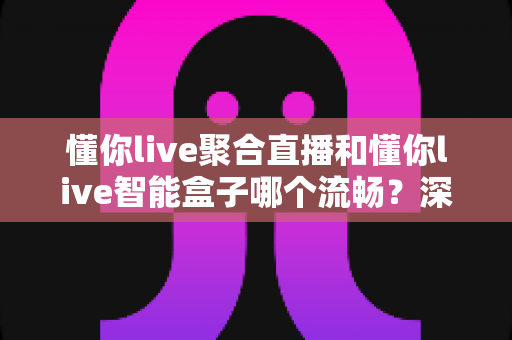 懂你live聚合直播和懂你live智能盒子哪个流畅？深度解析流畅度差异与选购指南