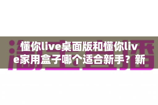 懂你live桌面版和懂你live家用盒子哪个适合新手?新手入门选购全攻略 懂你live桌面版和懂你live家用盒子哪个适合新手?新手入门选购全攻略
