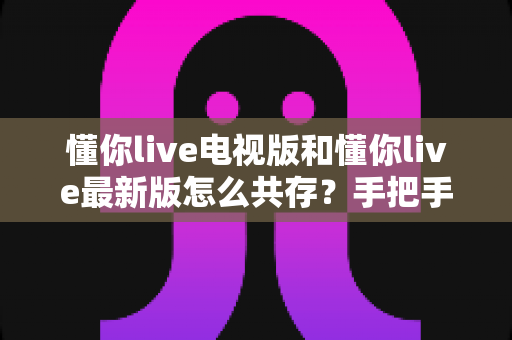 懂你live电视版和懂你live最新版怎么共存？手把手教你双版本安装与管理的实用指南