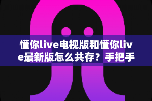 懂你live电视版和懂你live最新版怎么共存？手把手教你双版本安装与管理的实用指南