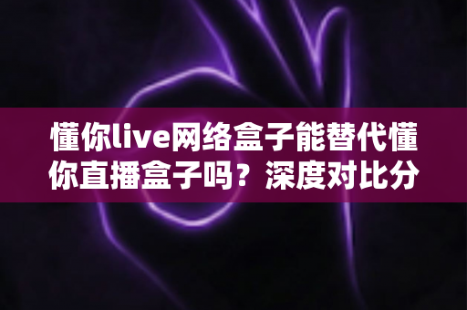 懂你live网络盒子能替代懂你直播盒子吗?深度对比分析与选购全攻略 懂你live网络盒子能替代懂你直播盒子吗?深度对比分析与选购全攻略