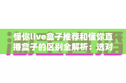 懂你live盒子推荐和懂你直播盒子的区别全解析:选对盒子,让家庭娱乐体验翻倍的选购指南 懂你live盒子推荐和懂你直播盒子的区别全解析:选对盒子,让家庭娱乐体验翻倍的选购指南