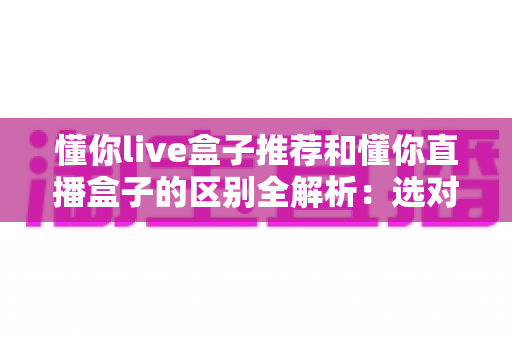懂你live盒子推荐和懂你直播盒子的区别全解析:选对盒子,让家庭娱乐体验翻倍的选购指南 懂你live盒子推荐和懂你直播盒子的区别全解析:选对盒子,让家庭娱乐体验翻倍的选购指南
