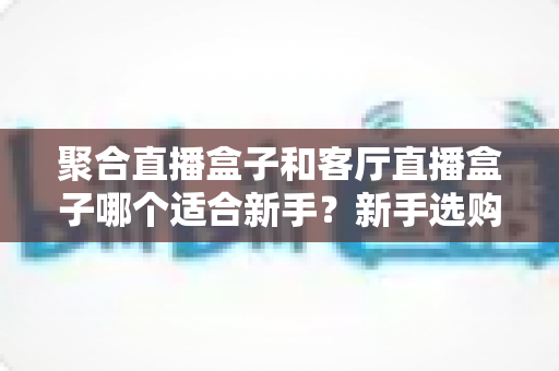 聚合直播盒子和客厅直播盒子哪个适合新手？新手选购避坑全攻略，一文看懂两者差异