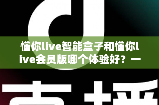 懂你live智能盒子和懂你live会员版哪个体验好?一篇看懂差异、选对不花冤枉钱的实用指南 懂你live智能盒子和懂你live会员版哪个体验好?一篇看懂差异、选对不花冤枉钱的实用指南