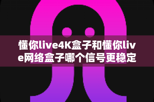 懂你live4K盒子和懂你live网络盒子哪个信号更稳定？全面对比解析帮你选对不选贵