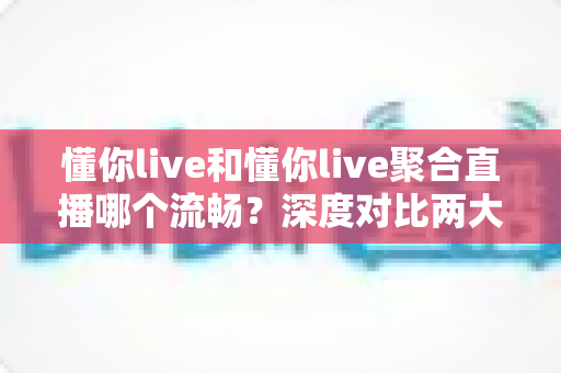 懂你live和懂你live聚合直播哪个流畅？深度对比两大观看方案，助你享受丝滑不卡顿的直播体验