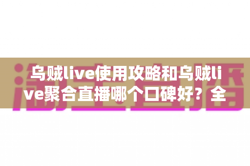 乌贼live使用攻略和乌贼live聚合直播哪个口碑好？全面深度测评与口碑对比分析指南