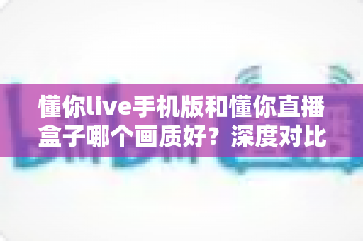 懂你live手机版和懂你直播盒子哪个画质好？深度对比解析帮你选出更清晰的观看方案