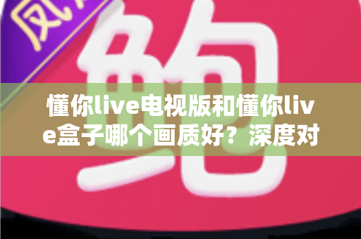 懂你live电视版和懂你live盒子哪个画质好?深度对比解析,助你选对高清观影方案 懂你live电视版和懂你live盒子哪个画质好?深度对比解析,助你选对高清观影方案
