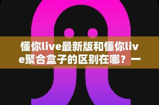 懂你live最新版和懂你live聚合盒子的区别在哪？一文详解两者核心差异与选择指南
