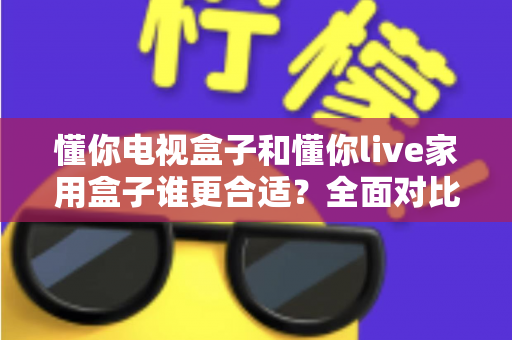 懂你电视盒子和懂你live家用盒子谁更合适?全面对比评测帮你选对不选贵 懂你电视盒子和懂你live家用盒子谁更合适?全面对比评测帮你选对不选贵