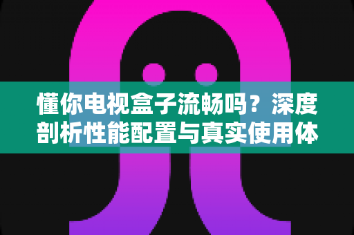 懂你电视盒子流畅吗?深度剖析性能配置与真实使用体验,帮你选对不踩坑 懂你电视盒子流畅吗?深度剖析性能配置与真实使用体验,帮你选对不踩坑