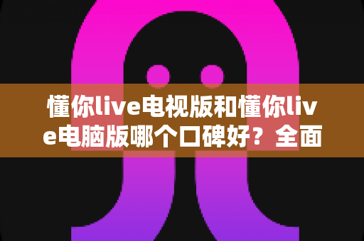 懂你live电视版和懂你live电脑版哪个口碑好？全面对比测评助你找到最适合的观看方式