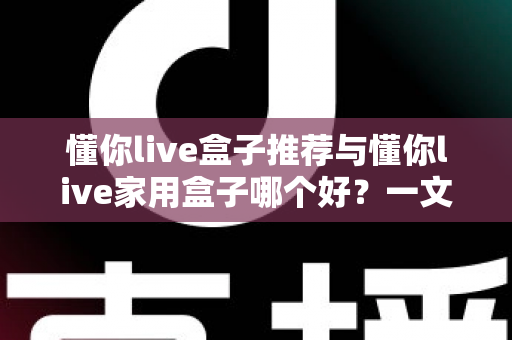 懂你live盒子推荐与懂你live家用盒子哪个好？一文读懂选购要点与真实差异