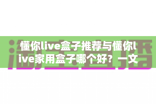 懂你live盒子推荐与懂你live家用盒子哪个好？一文读懂选购要点与真实差异