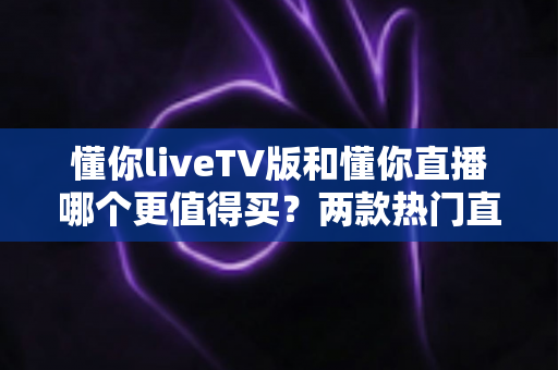 懂你liveTV版和懂你直播哪个更值得买？两款热门直播软件深度对比与选购指南