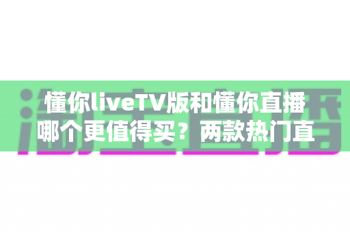 懂你liveTV版和懂你直播哪个更值得买？两款热门直播软件深度对比与选购指南