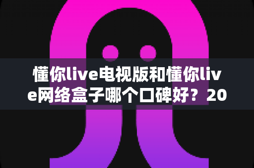 懂你live电视版和懂你live网络盒子哪个口碑好？2025最新真实用户口碑深度对比与选购指南