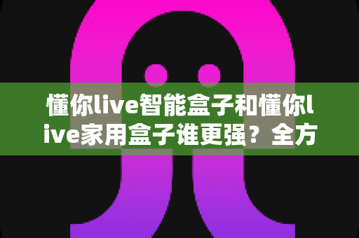 懂你live智能盒子和懂你live家用盒子谁更强?全方位深度对比帮你选对不选贵 懂你live智能盒子和懂你live家用盒子谁更强?全方位深度对比帮你选对不选贵