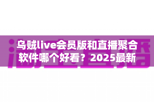 乌贼live会员版和直播聚合软件哪个好看？2025最新全面对比评测，看完再选不踩坑