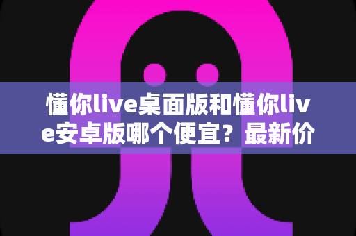懂你live桌面版和懂你live安卓版哪个便宜?最新价格对比与省钱选择指南 懂你live桌面版和懂你live安卓版哪个便宜?最新价格对比与省钱选择指南