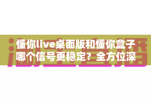 懂你live桌面版和懂你盒子哪个信号更稳定?全方位深度对比测评与选购指南 懂你live桌面版和懂你盒子哪个信号更稳定?全方位深度对比测评与选购指南