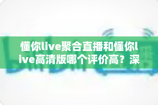 懂你live聚合直播和懂你live高清版哪个评价高？深度对比解析帮你选出更值得下载的版本