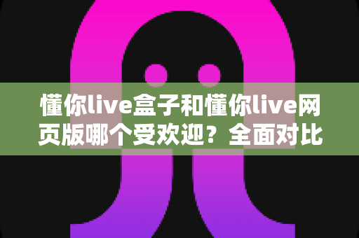 懂你live盒子和懂你live网页版哪个受欢迎?全面对比分析与使用指南 懂你live盒子和懂你live网页版哪个受欢迎?全面对比分析与使用指南