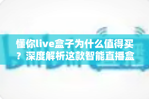 懂你live盒子为什么值得买?深度解析这款智能直播盒子的核心优势与真实价值 懂你live盒子为什么值得买?深度解析这款智能直播盒子的核心优势与真实价值
