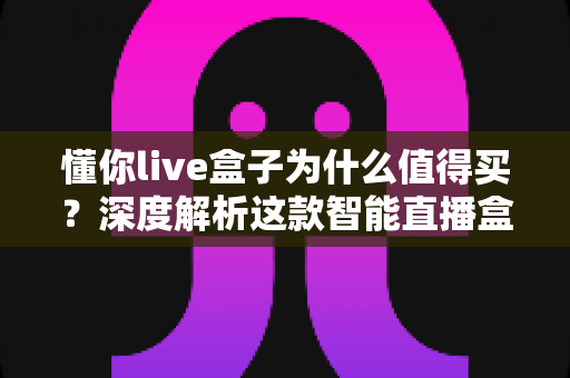 懂你live盒子为什么值得买？深度解析这款智能直播盒子的核心优势与真实价值