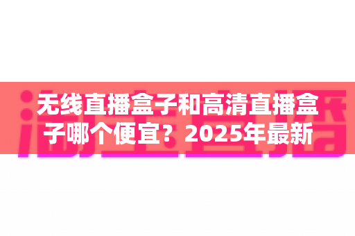无线直播盒子和高清直播盒子哪个便宜?2025年最新价格对比与避坑选购指南 无线直播盒子和高清直播盒子哪个便宜?2025年最新价格对比与避坑选购指南