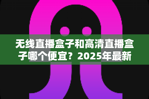 无线直播盒子和高清直播盒子哪个便宜？2025年最新价格对比与避坑选购指南