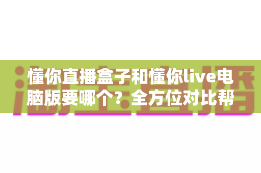 懂你直播盒子和懂你live电脑版要哪个？全方位对比帮你选出最适合的观看方案