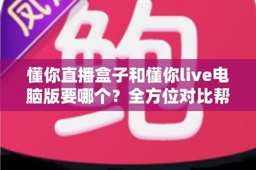 懂你直播盒子和懂你live电脑版要哪个？全方位对比帮你选出最适合的观看方案