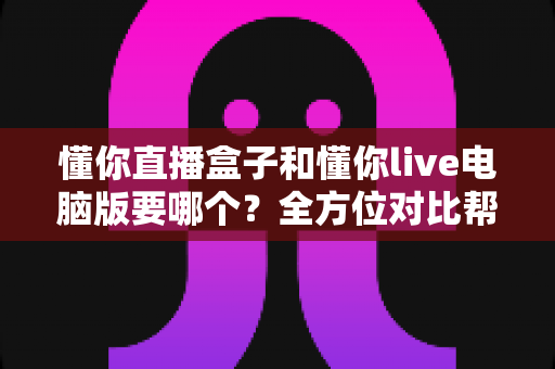 懂你直播盒子和懂你live电脑版要哪个？全方位对比帮你选出最适合的观看方案