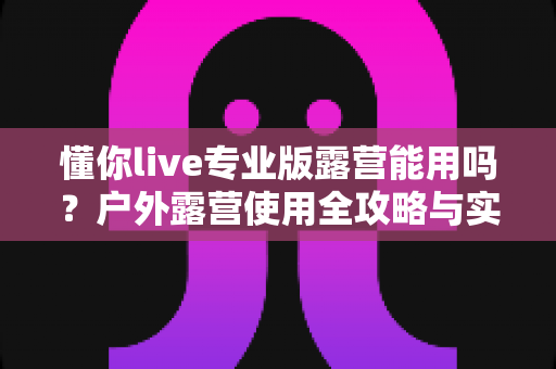 懂你live专业版露营能用吗？户外露营使用全攻略与实用建议深度解析